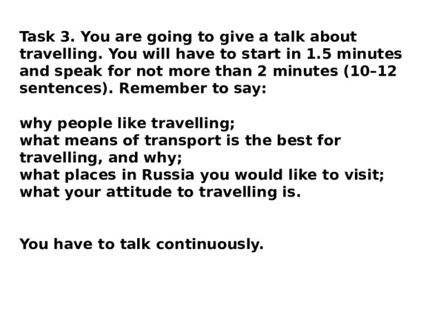Task 3. You are going to give a talk about travelling. You will have to start in 1.5 minutes and speak for not more than 2 minutes (10–12 sentences). Remember to say: why people like travelling; what means of transport is the best for travelling, and why; what places in Russia you would like to visit; what your attitude to travelling is.  You have to talk continuously. 