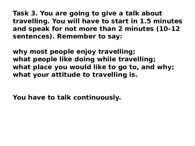 Task 3. You are going to give a talk about travelling. You will have to start in 1.5 minutes and speak for not more than 2 minutes (10–12 sentences). Remember to say: why most people enjoy travelling; what people like doing while travelling; what place you would like to go to, and why; what your attitude to travelling is.  You have to talk continuously. 