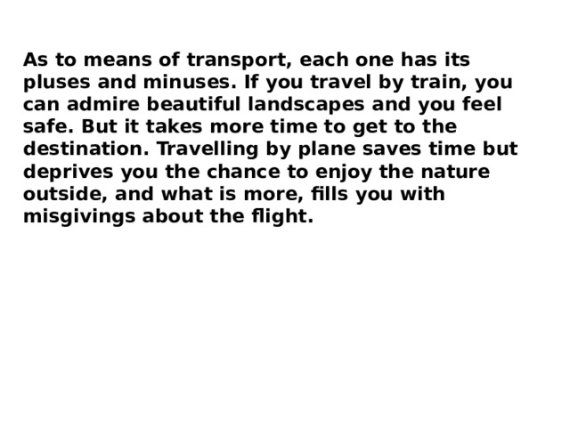 As to means of transport, each one has its pluses and minuses. If you travel by train, you can admire beautiful landscapes and you feel safe. But it takes more time to get to the destination. Travelling by plane saves time but deprives you the chance to enjoy the nature outside, and what is more, fills you with misgivings about the flight. 