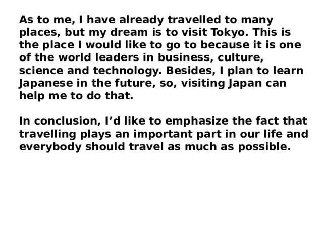 As to me, I have already travelled to many places, but my dream is to visit Tokyo. This is the place I would like to go to because it is one of the world leaders in business, culture, science and technology. Besides, I plan to learn Japanese in the future, so, visiting Japan can help me to do that. In conclusion, I’d like to emphasize the fact that travelling plays an important part in our life and everybody should travel as much as possible. 