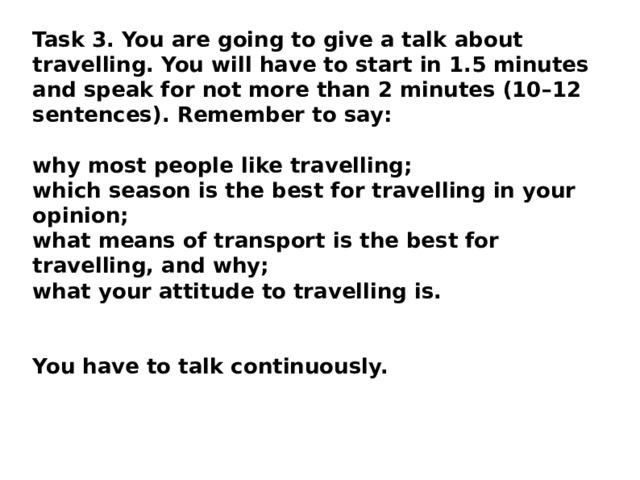 Task 3. You are going to give a talk about travelling. You will have to start in 1.5 minutes and speak for not more than 2 minutes (10–12 sentences). Remember to say: why most people like travelling; which season is the best for travelling in your opinion; what means of transport is the best for travelling, and why; what your attitude to travelling is.  You have to talk continuously. 