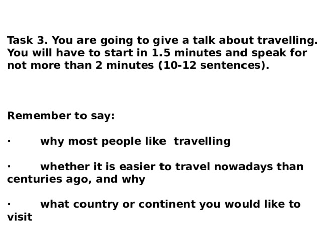 Task 3. You are going to give a talk about travelling. You will have to start in 1.5 minutes and speak for not more than 2 minutes (10-12 sentences).  Remember to say: · why most people like travelling · whether it is easier to travel nowadays than centuries ago, and why · what country or continent you would like to visit  You have to talk continuously. 