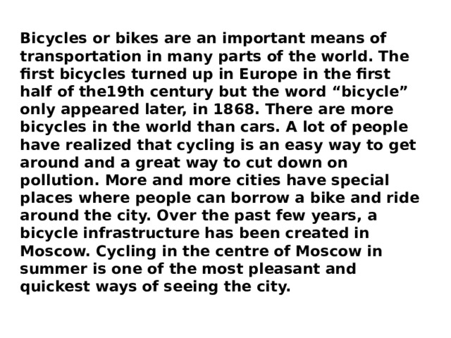 Bicycles or bikes are an important means of transportation in many parts of the world. The first bicycles turned up in Europe in the first half of the19th century but the word “bicycle” only appeared later, in 1868. There are more bicycles in the world than cars. A lot of people have realized that cycling is an easy way to get around and a great way to cut down on pollution. More and more cities have special places where people can borrow a bike and ride around the city. Over the past few years, a bicycle infrastructure has been created in Moscow. Cycling in the centre of Moscow in summer is one of the most pleasant and quickest ways of seeing the city. 