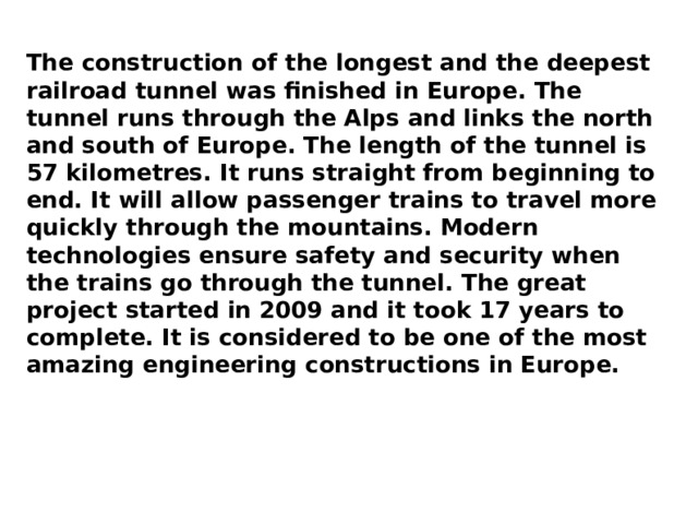 The construction of the longest and the deepest railroad tunnel was finished in Europe. The tunnel runs through the Alps and links the north and south of Europe. The length of the tunnel is 57 kilometres. It runs straight from beginning to end. It will allow passenger trains to travel more quickly through the mountains. Modern technologies ensure safety and security when the trains go through the tunnel. The great project started in 2009 and it took 17 years to complete. It is considered to be one of the most amazing engineering constructions in Europe. 