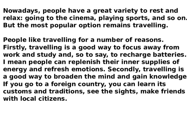 Nowadays, people have a great variety to rest and relax: going to the cinema, playing sports, and so on. But the most popular option remains travelling. People like travelling for a number of reasons. Firstly, travelling is a good way to focus away from work and study and, so to say, to recharge batteries. I mean people can replenish their inner supplies of energy and refresh emotions. Secondly, travelling is a good way to broaden the mind and gain knowledge. If you go to a foreign country, you can learn its customs and traditions, see the sights, make friends with local citizens. 