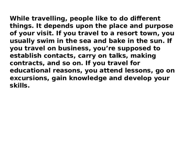 While travelling, people like to do different things. It depends upon the place and purpose of your visit. If you travel to a resort town, you usually swim in the sea and bake in the sun. If you travel on business, you’re supposed to establish contacts, carry on talks, making contracts, and so on. If you travel for educational reasons, you attend lessons, go on excursions, gain knowledge and develop your skills. 
