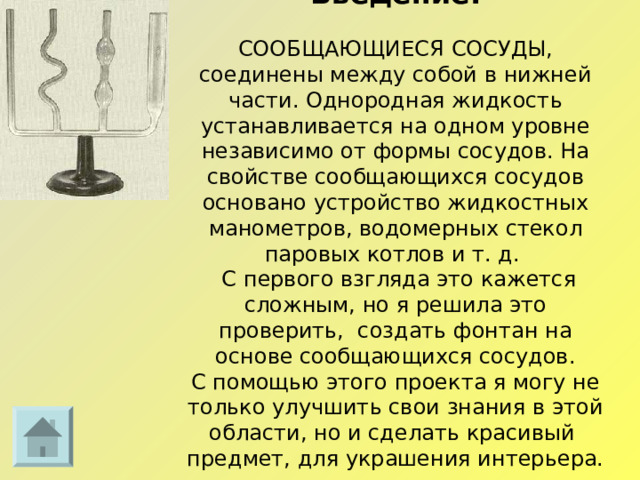 Введение.   СООБЩАЮЩИЕСЯ СОСУДЫ, соединены между собой в нижней части. Однородная жидкость устанавливается на одном уровне независимо от формы сосудов. На свойстве сообщающихся сосудов основано устройство жидкостных манометров, водомерных стекол паровых котлов и т. д.  С первого взгляда это кажется сложным, но я решила это проверить, создать фонтан на основе сообщающихся сосудов.  С помощью этого проекта я могу не только улучшить свои знания в этой области, но и сделать красивый предмет, для украшения интерьера.  