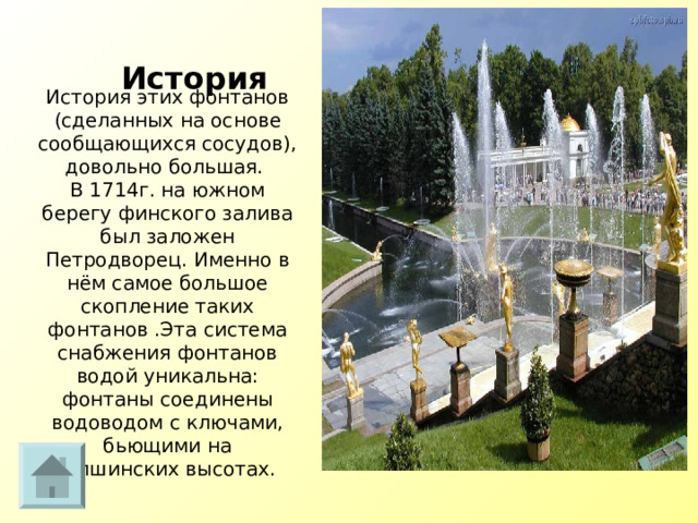 История История этих фонтанов (сделанных на основе сообщающихся сосудов), довольно большая.  В 1714г. на южном берегу финского залива был заложен Петродворец. Именно в нём самое большое скопление таких фонтанов .Эта система снабжения фонтанов водой уникальна: фонтаны соединены водоводом с ключами, бьющими на Ропшинских высотах.     