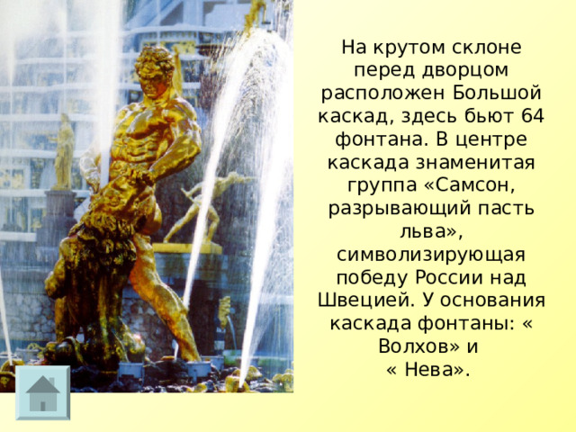 На крутом склоне перед дворцом расположен Большой каскад, здесь бьют 64 фонтана. В центре каскада знаменитая группа «Самсон, разрывающий пасть льва», символизирующая победу России над Швецией. У основания каскада фонтаны: « Волхов» и  « Нева».    