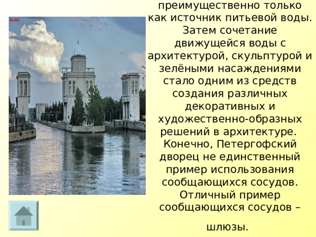 Первоначально фонтаны сооружались преимущественно только как источник питьевой воды. Затем сочетание движущейся воды с архитектурой, скульптурой и зелёными насаждениями стало одним из средств создания различных декоративных и художественно-образных решений в архитектуре.   Конечно, Петергофский дворец не единственный пример использования сообщающихся сосудов. Отличный пример сообщающихся сосудов – шлюзы.   