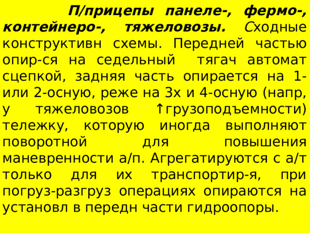  П/прицепы панеле-, фермо-, контейнеро-, тяжеловозы. С ходные конструктивн схемы. Передней частью опир-ся на седельный тягач автомат сцепкой, задняя часть опирается на 1-или 2-осную, реже на 3х и 4-осную (напр, у тяжеловозов ↑г рузоподъемности) тележку, которую иногда выполняют поворотной для повышения маневренности а/п. Агрегатируются с а/т только для их транспортир-я, при погруз-разгруз операциях опираются на установл в передн части гидроопоры. 