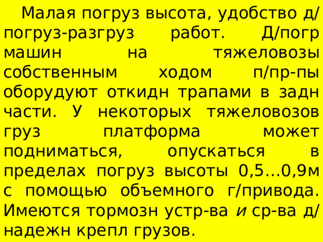  Малая погруз высота, удобство д/погруз-разгруз работ. Д/погр машин на тяжеловозы собственным ходом п/пр-пы оборудуют откидн трапами в задн части. У некоторых тяжеловозов груз платформа может подниматься, опускаться в пределах погруз высоты 0,5…0,9м с помощью объемного г/привода. Имеются тормозн устр-ва и ср-ва д/надежн крепл грузов. 
