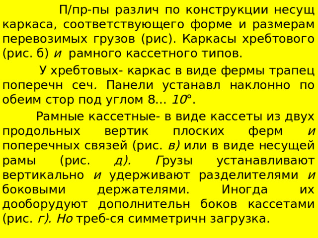  П/пр-пы различ по конструкции несущ каркаса, соответствующего форме и размерам перевозимых грузов (рис). Каркасы хребтового (рис. б) и рамного кассетного типов.  У хребтовых- каркас в виде фермы трапец поперечн сеч . Панели устанавл наклонно по обеим стор под углом 8... 10 °.  Рамные кассетные- в виде кассеты из двух продольных вертик плоских ферм и поперечных связей (рис. в) или в виде несущей рамы (рис. д). Г рузы устанавливают вертикально и удерживают разделителями и боковыми держателями. Иногда их дооборудуют дополнительн боков кассетами (рис. г). Но треб-ся симметричн загрузка. 