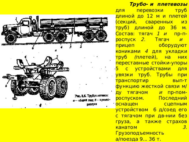  Трубо- и плетевозы для перевозки труб длиной до 12 м и плетей (секций, сваренных из труб) длиной до 36 м. Состав: тягач 1 и пр-п-роспуск 2. Тягач и прицеп оборудуют кониками 4 для укладки труб ( плетей), на них переставные стойки-упоры 5 с устройствами для увязки труб. Трубы при транспортир вып-т функцию жесткой связи м/ду тягачом и пр-пом-роспуском. Последний оснащен сцепным устройством 6 д/соед его с тягачом при дв-нии без груза, a также страхов канатом 3. Грузоподъемность а/поезда 9... 36 т. 