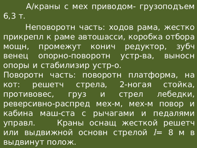 А/краны с мех приводом- грузоподъем 6,3 т.  Неповоротн часть: ходов рама, жестко прикрепл к раме автошасси, коробка отбора мощн, промежут конич редуктор, зубч венец опорно-поворотн устр-ва, выносн опоры и стабилизир устр-о.  Поворотн часть: поворотн платформа, на кот: решетч стрела, 2-ногая стойка, противовес, груз и стрел лебедки, реверсивно-распред мех-м, мех-м повор и кабина маш-ста с рычагами и педалями управл.  Краны оснащ жесткой решетч или выдвижной основн стрелой l = 8 м в выдвинут полож. 