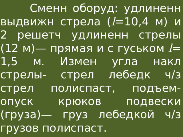  Сменн оборуд: удлиненн выдвижн стрела ( l =10,4 м) и 2 решетч удлиненн cтрелы (12 м)— прямая и с гуськом l = 1,5 м. Измен угла накл стрелы- стрел лебедк ч/з стрел полиспаст, подъем-опуск крюков подвески (груза)— груз лебедкой ч/з грузов полиспаст. 