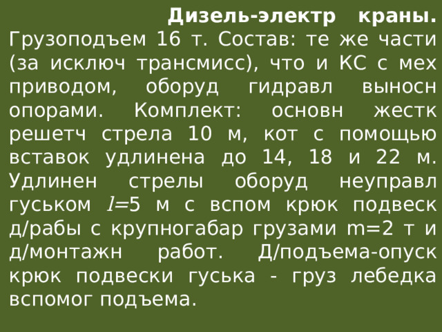  Дизель-электр краны. Грузоподъем 16 т. Состав: те же части (за исключ трансмисс), что и КС с мех приводом, оборуд гидравл выносн опорами. Комплект: основн жестк решетч стрела 10 м, кот с помощью вставок удлинена до 14, 18 и 22 м. Удлинен стрелы оборуд неуправл гуськом l= 5 м с вспом крюк подвеск д/рабы с крупногабар грузами m=2 т и д/монтажн работ. Д/подъема-опуск крюк подвески гуська - груз лебедка вспомог подъема. 