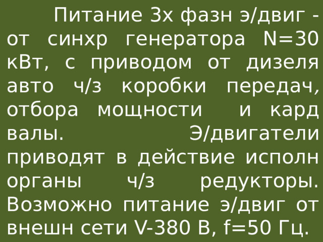  Питание 3х фазн э/двиг - от синхр генератора N=30 кВт, c приводом от дизеля авто ч/з коробки передач , отбора мощности  и кард валы.  Э/двигатели приводят в действие исполн органы ч/з редукторы. Возможно питание э/двиг от внешн сети V-380 В, f=50 Гц. 