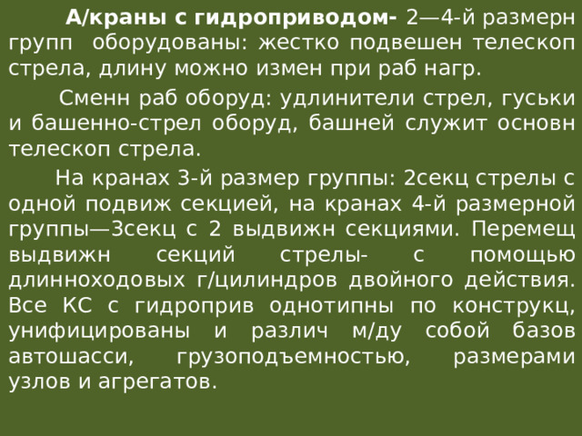  А/краны с гидроприводом- 2—4-й размерн групп оборудованы: жестко подвешен телескоп стрела, длину можно измен при раб нагр.  Сменн раб оборуд: удлинители стрел, гуськи и башенно-стрел оборуд, башней служит основн телескоп стрела.  На кранах 3-й размер группы: 2секц стрелы с одной подвиж секцией, на кранах 4-й размерной группы—3секц с 2 выдвижн секциями. Перемещ выдвижн секций стрелы- с помощью длинноходовых г/цилиндров двойного действия. Все КС с гидроприв однотипны по конструкц, унифицированы и различ м/ду собой базов автошасси, грузоподъемностью, размерами узлов и агрегатов. 