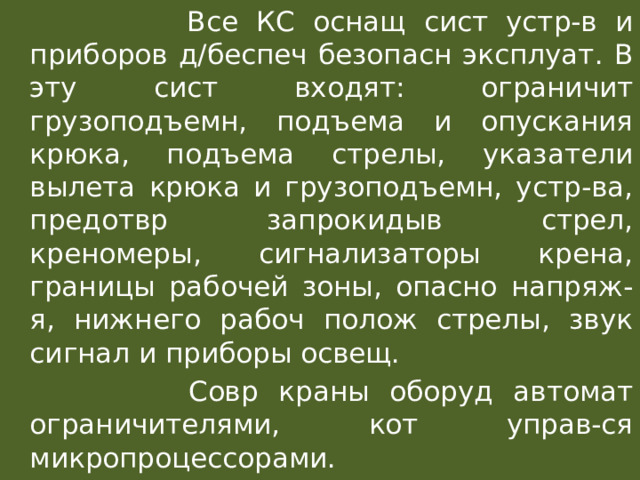   Все КС оснащ сист устр-в и приборов д/беспеч безопасн эксплуат. В эту сист входят: ограничит грузоподъемн, подъема и опускания крюка, подъема стрелы, указатели вылета крюка и грузоподъемн, устр-ва, предотвр запрокидыв стрел, креномеры, сигнализаторы крена, границы рабочей зоны, опасно напряж-я, нижнего рабоч полож стрелы, звук сигнал и приборы освещ.  Совр краны оборуд автомат ограничителями, кот управ-ся микропроцессорами. 