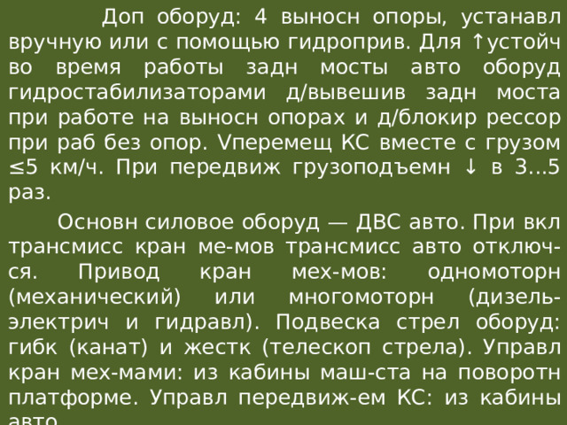  Доп оборуд: 4 выносн опоры, устанавл вручную или с помощью гидроприв. Для ↑ устойч во время работы задн мосты авто оборуд гидростабилизаторами д/вывешив задн моста при работе на выносн опорах и д/блокир рессор при раб без опор. Vперемещ КС вместе с грузом ≤5 км/ч. При передвиж грузоподъемн ↓ в 3...5 раз.  Основн силовое оборуд — ДВС авто. При вкл трансмисс кран ме-мов трансмисс авто отключ-ся. Привод кран мех-мов: одномоторн (механический) или многомоторн (дизель-электрич и гидравл). Подвеска стрел оборуд: гибк (канат) и жестк (телескоп стрела). Управл кран мех-мами: из кабины маш-ста на поворотн платформе. Управл передвиж-ем КС: из кабины авто. 