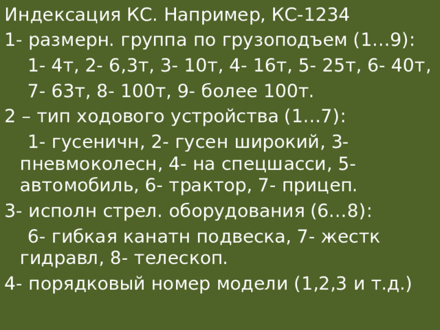 Индексация КС. Например, КС-1234 1- размерн. группа по грузоподъем (1…9):  1- 4т, 2- 6,3т, 3- 10т, 4- 16т, 5- 25т, 6- 40т,  7- 63т, 8- 100т, 9- более 100т. 2 – тип ходового устройства (1…7):  1- гусеничн, 2- гусен широкий, 3- пневмоколесн, 4- на спецшасси, 5- автомобиль, 6- трактор, 7- прицеп. 3- исполн стрел. оборудования (6…8):  6- гибкая канатн подвеска, 7- жестк гидравл, 8- телескоп. 4- порядковый номер модели (1,2,3 и т.д.) 