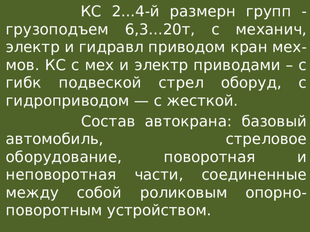  КС 2...4-й размерн групп - грузоподъем 6,3...20т, с механич, электр и гидравл приводом кран мех-мов. КС с мех и электр приводами – с гибк подвеской стрел оборуд, с гидроприводом — с жесткой.  Состав автокрана: базовый автомобиль, стреловое оборудование, поворотная и неповоротная части, соединенные между собой роликовым опорно-поворотным устройством. 