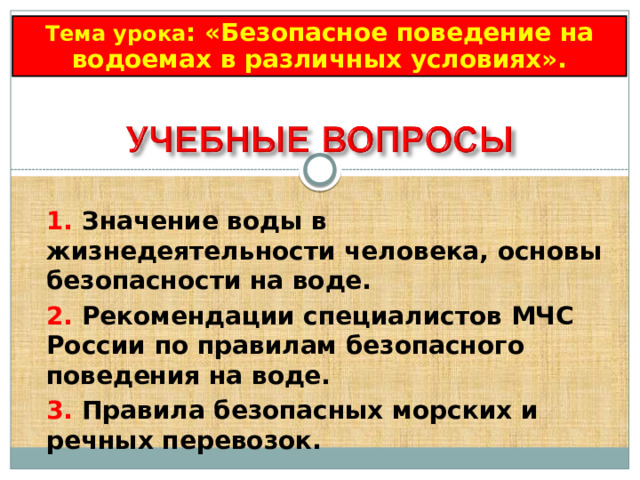 Тема урока : «Безопасное поведение на водоемах в различных условиях». 1.  Значение воды в жизнедеятельности человека, основы безопасности на воде.  2.  Рекомендации специалистов МЧС России по правилам безопасного поведения на воде. 3.  Правила безопасных морских и речных перевозок. 