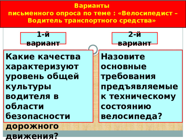 Варианты письменного опроса по теме : «Велосипедист – Водитель транспортного средства» 1-й вариант 2-й вариант Назовите основные требования предъявляемые к техническому состоянию велосипеда? Какие качества характеризуют уровень общей культуры водителя в области безопасности дорожного движения? 