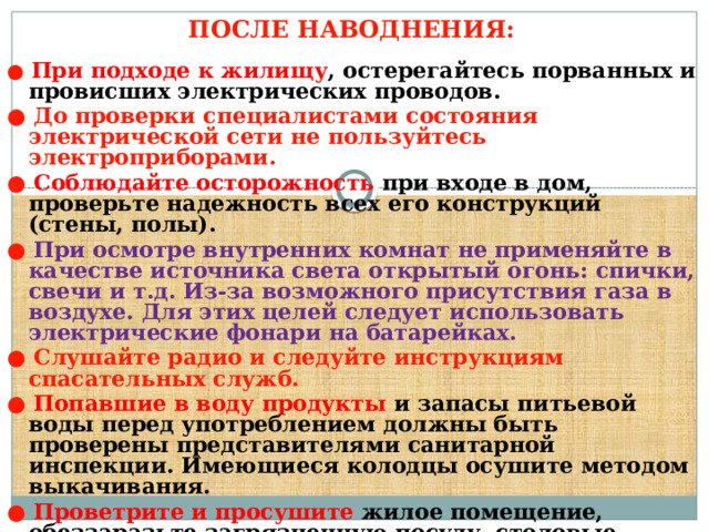 ПОСЛЕ НАВОДНЕНИЯ:     ●  При подходе к жилищу , остерегайтесь порванных и провисших электрических проводов. ●  До проверки специалистами состояния электрической сети не пользуйтесь электроприборами. ●  Соблюдайте осторожность при входе в дом, проверьте надежность всех его конструкций (стены, полы). ●  При осмотре внутренних комнат не применяйте в качестве источника света открытый огонь: спички, свечи и т.д. Из-за возможного присутствия газа в воздухе. Для этих целей следует использовать электрические фонари на батарейках. ●  Слушайте радио и следуйте инструкциям спасательных служб. ●  Попавшие в воду продукты и запасы питьевой воды перед употреблением должны быть проверены представителями санитарной инспекции. Имеющиеся колодцы осушите методом выкачивания. ●  Проветрите и просушите жилое помещение, обеззаразьте загрязненную посуду, столовые приборы, поверхность мебели. Для этих целей используйте кипяток или отбеливатель. 