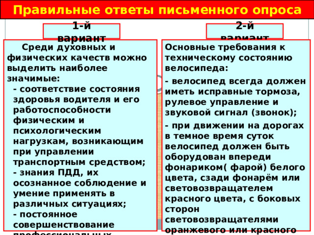 Правильные ответы письменного опроса 2-й вариант 1-й вариант Основные требования к техническому состоянию велосипеда:  Среди духовных и физических качеств можно выделить наиболее значимые: - велосипед всегда должен иметь исправные тормоза, рулевое управление и звуковой сигнал (звонок); - соответствие состояния здоровья водителя и его работоспособности физическим и психологическим нагрузкам, возникающим при управлении транспортным средством; - при движении на дорогах в темное время суток велосипед должен быть оборудован впереди фонариком( фарой) белого цвета, сзади фонарём или световозвращателем красного цвета, с боковых сторон световозвращателями оранжевого или красного цвета. - знания ПДД, их осознанное соблюдение и умение применять в различных ситуациях; - постоянное совершенствование профессиональных качеств в управлении транспортным средством; - воспитание в себе чувства высокой ответственности за безопасность других участников дорожного движения.  