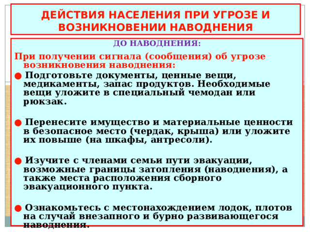 ДЕЙСТВИЯ НАСЕЛЕНИЯ ПРИ УГРОЗЕ И ВОЗНИКНОВЕНИИ НАВОДНЕНИЯ ДО НАВОДНЕНИЯ:  При получении сигнала (сообщения) об угрозе возникновения наводнения: ● Подготовьте документы, ценные вещи, медикаменты, запас продуктов. Необходимые вещи уложите в специальный чемодан или рюкзак.  ●  Перенесите имущество и материальные ценности в безопасное место (чердак, крыша) или уложите их повыше (на шкафы, антресоли).  ●  Изучите с членами семьи пути эвакуации, возможные границы затопления (наводнения), а также места расположения сборного эвакуационного пункта.  ●  Ознакомьтесь с местонахождением лодок, плотов на случай внезапного и бурно развивающегося наводнения.  