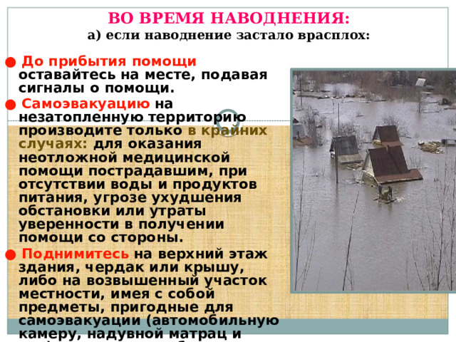   ВО ВРЕМЯ НАВОДНЕНИЯ:  а) если наводнение застало врасплох:   ●  До прибытия помощи оставайтесь на месте, подавая сигналы о помощи. ●  Самоэвакуацию на незатопленную территорию производите только в крайних случаях: для оказания неотложной медицинской помощи пострадавшим, при отсутствии воды и продуктов питания, угрозе ухудшения обстановки или утраты уверенности в получении помощи со стороны. ●  Поднимитесь на верхний этаж здания, чердак или крышу, либо на возвышенный участок местности, имея с собой предметы, пригодные для самоэвакуации (автомобильную камеру, надувной матрац и т.п.), а также для обозначения своего местонахождения (яркий кусок ткани, фонарик).  