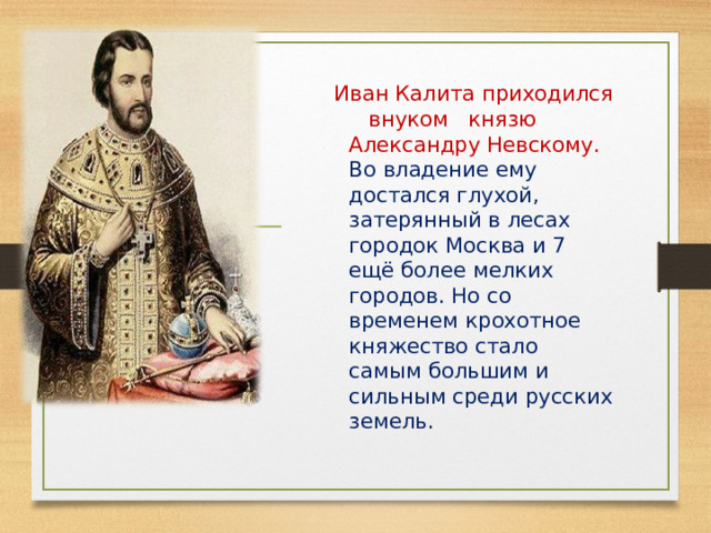  Иван Калита приходился внуком князю Александру Невскому. Во владение ему достался глухой, затерянный в лесах городок Москва и 7 ещё более мелких городов. Но со временем крохотное княжество стало самым большим и сильным среди русских земель. 