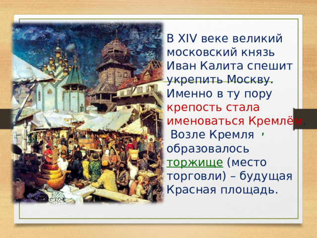  В XIV веке великий московский князь Иван Калита спешит укрепить Москву. Именно в ту пору крепость стала именоваться Кремлём . Возле Кремля образовалось торжище (место торговли) – будущая Красная площадь. ʹ 
