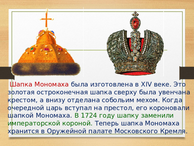   Шапка Мономаха была изготовлена в XIV веке. Это золотая остроконечная шапка сверху была увенчана крестом, а внизу отделана собольим мехом. Когда очередной царь вступал на престол, его короновали шапкой Мономаха. В 1724 году шапку заменили императорской короной. Теперь шапка Мономаха хранится в Оружейной палате Московского Кремля. 