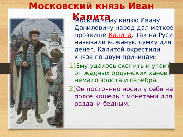 Московский князь Иван Калита  Московскому князю Ивану Даниловичу народ дал меткое прозвище Калита . Так на Руси называли кожаную сумку для денег. Калитой окрестили князя по двум причинам: Ему удалось скопить и утаить от жадных ордынских ханов немало золота и серебра. Он постоянно носил у себя на поясе кошель с монетами для раздачи бедным.  