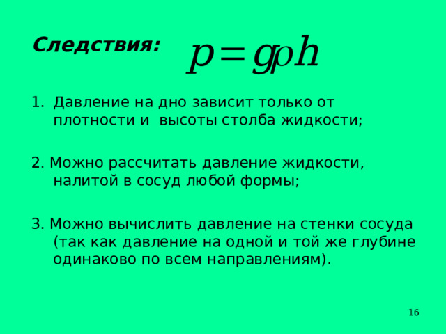 Следствия: Давление на дно зависит только от плотности и высоты столба жидкости; 2. Можно рассчитать давление жидкости, налитой в сосуд любой формы; 3. Можно вычислить давление на стенки сосуда (так как давление на одной и той же глубине одинаково по всем направлениям).  