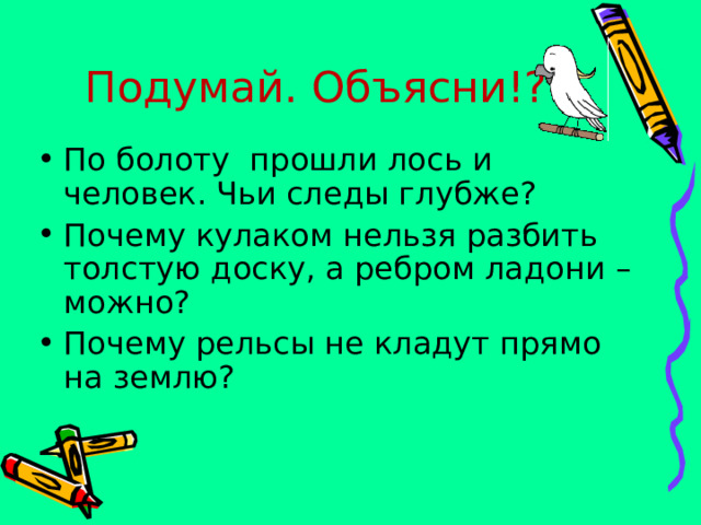 Подумай. Объясни!? По болоту прошли лось и человек. Чьи следы глубже? Почему кулаком нельзя разбить толстую доску, а ребром ладони – можно? Почему рельсы не кладут прямо на землю? 