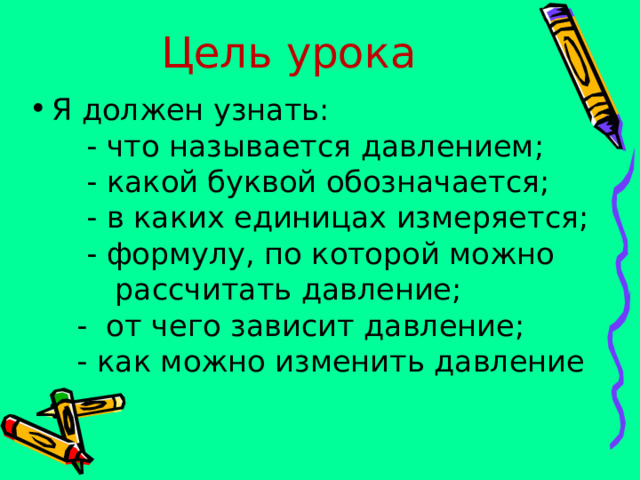 Цель урока Я должен узнать:  - что называется давлением;  - какой буквой обозначается;  - в каких единицах измеряется;  - формулу, по которой можно  рассчитать давление;  - от чего зависит давление;  - как можно изменить давление 