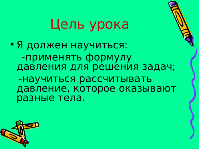 Цель урока Я должен научиться:  -применять формулу давления для решения задач;  -научиться рассчитывать давление, которое оказывают разные тела. 