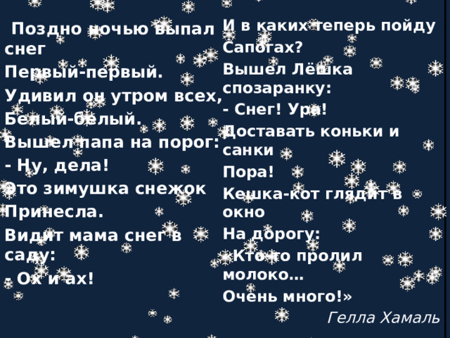 И в каких теперь пойду Сапогах?  Поздно ночью выпал снег Первый-первый. Вышел Лёшка спозаранку: - Снег! Ура! Удивил он утром всех, Белый-белый. Доставать коньки и санки Пора! Вышел папа на порог: Кешка-кот глядит в окно - Ну, дела! Это зимушка снежок На дорогу: Принесла. «Кто-то пролил молоко… Видит мама снег в саду: Очень много!» - Ох и ах!  Гелла Хамаль 