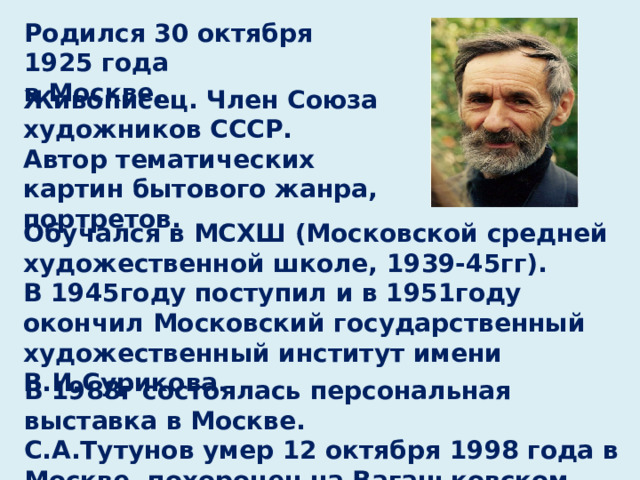 Родился 30 октября 1925 года в Москве. Живописец. Член Союза художников СССР.  Автор тематических картин бытового жанра, портретов. Обучался в МСХШ (Московской средней художественной школе, 1939-45гг). В 1945году поступил и в 1951году окончил Московский государственный художественный институт имени В.И.Сурикова. В 1988г состоялась персональная выставка в Москве. С.А.Тутунов умер 12 октября 1998 года в Москве, похоронен на Ваганьковском кладбище. 