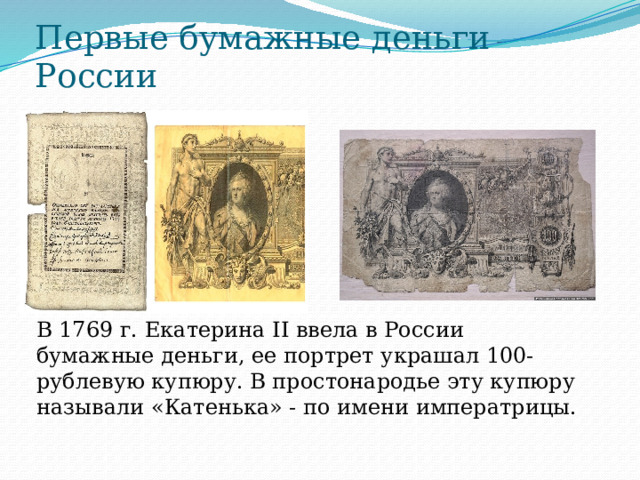 Первые бумажные деньги России В 1769 г. Екатерина II ввела в России бумажные деньги, ее портрет украшал 100-рублевую купюру. В простонародье эту купюру называли «Катенька» - по имени императрицы. 