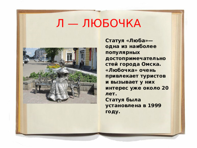 Л — ЛЮБОЧКА Статуя «Люба»— одна из наиболее популярных достопримечательностей города Омска. «Любочка» очень привлекает туристов и вызывает у них интерес уже около 20 лет. Статуя была установлена в 1999 году. 