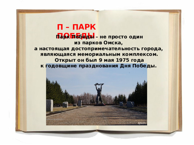 П – ПАРК ПОБЕДЫ Парк Победы – не просто один из парков Омска, а настоящая достопримечательность города, являющаяся мемориальным комплексом.  Открыт он был 9 мая 1975 года к годовщине празднования Дня Победы.  