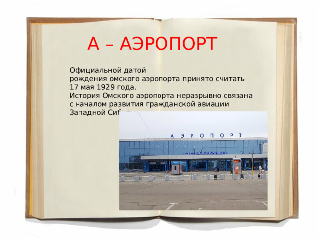 А – АЭРОПОРТ Официальной датой рождения омского аэропорта принято считать 17 мая 1929 года. История Омского аэропорта неразрывно связана с началом развития гражданской авиации Западной Сибири. 