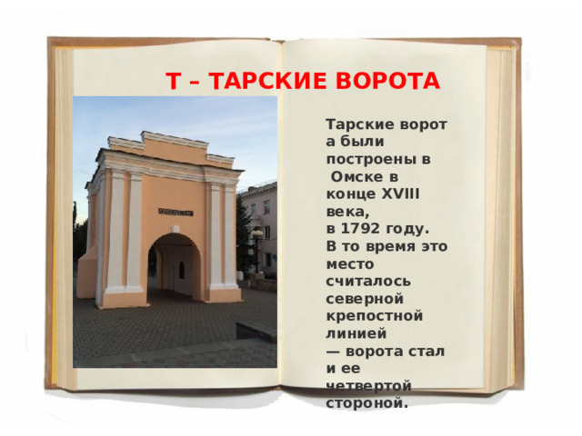 Т – ТАРСКИЕ ВОРОТА Тарские ворота были построены в   Омске в конце XVIII века, в 1792 году. В то время это место считалось северной крепостной линией — ворота стали ее четвертой стороной. 