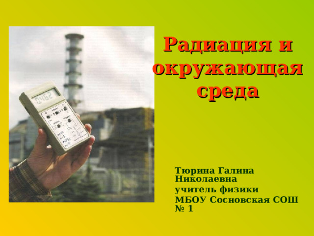 Радиация и окружающая среда Тюрина Галина Николаевна учитель физики МБОУ Сосновская СОШ № 1 