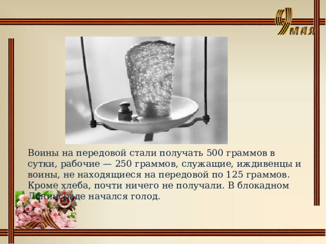 Воины на передовой стали получать 500 граммов в сутки, рабочие — 250 граммов, служащие, иждивенцы и воины, не находящиеся на передовой по 125 граммов. Кроме хлеба, почти ничего не получали. В блокадном Ленинграде начался голод. 